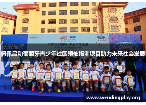 佩佩启动葡萄牙青少年社区领袖培训项目助力未来社会发展 佩佩启动葡萄牙青少年社区领袖培训项目助力未来社会发展