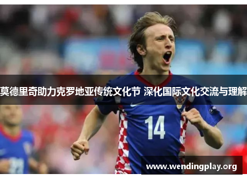 莫德里奇助力克罗地亚传统文化节 深化国际文化交流与理解 莫德里奇助力克罗地亚传统文化节 深化国际文化交流与理解