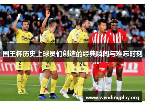 国王杯历史上球员们创造的经典瞬间与难忘时刻 国王杯历史上球员们创造的经典瞬间与难忘时刻