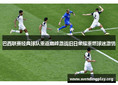 巴西联赛经典球队重返巅峰激战旧日荣耀重燃球迷激情 巴西联赛经典球队重返巅峰激战旧日荣耀重燃球迷激情