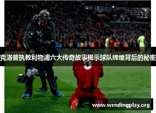 克洛普执教利物浦六大传奇故事揭示球队辉煌背后的秘密 克洛普执教利物浦六大传奇故事揭示球队辉煌背后的秘密