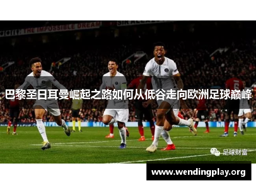 巴黎圣日耳曼崛起之路如何从低谷走向欧洲足球巅峰