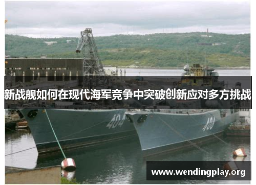 新战舰如何在现代海军竞争中突破创新应对多方挑战 新战舰如何在现代海军竞争中突破创新应对多方挑战
