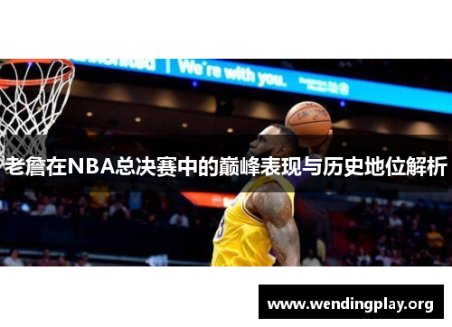 老詹在NBA总决赛中的巅峰表现与历史地位解析 老詹在NBA总决赛中的巅峰表现与历史地位解析