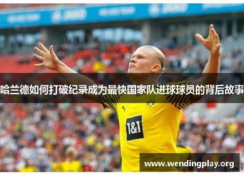 哈兰德如何打破纪录成为最快国家队进球球员的背后故事
