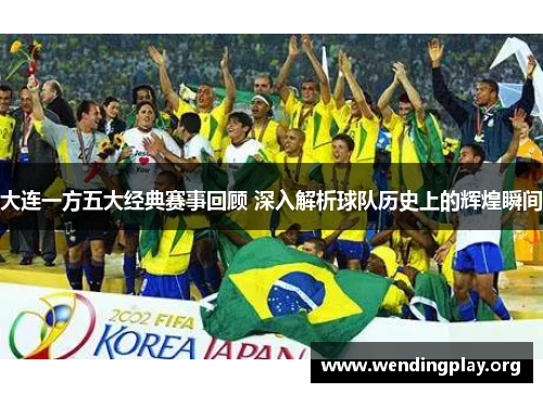 大连一方五大经典赛事回顾 深入解析球队历史上的辉煌瞬间