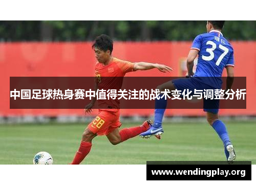 中国足球热身赛中值得关注的战术变化与调整分析 中国足球热身赛中值得关注的战术变化与调整分析