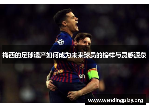 梅西的足球遗产如何成为未来球员的榜样与灵感源泉 梅西的足球遗产如何成为未来球员的榜样与灵感源泉
