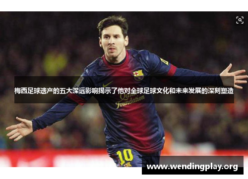 梅西足球遗产的五大深远影响揭示了他对全球足球文化和未来发展的深刻塑造 梅西足球遗产的五大深远影响揭示了他对全球足球文化和未来发展的深刻塑造