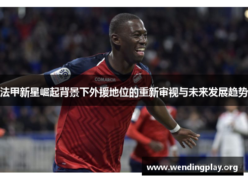 法甲新星崛起背景下外援地位的重新审视与未来发展趋势 法甲新星崛起背景下外援地位的重新审视与未来发展趋势