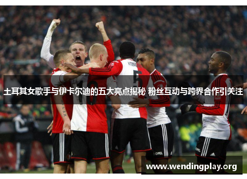 土耳其女歌手与伊卡尔迪的五大亮点揭秘 粉丝互动与跨界合作引关注 土耳其女歌手与伊卡尔迪的五大亮点揭秘 粉丝互动与跨界合作引关注