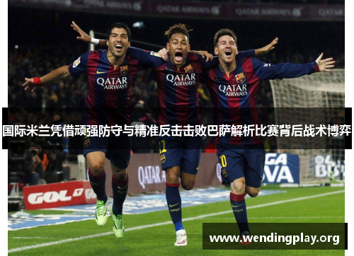 国际米兰凭借顽强防守与精准反击击败巴萨解析比赛背后战术博弈 国际米兰凭借顽强防守与精准反击击败巴萨解析比赛背后战术博弈