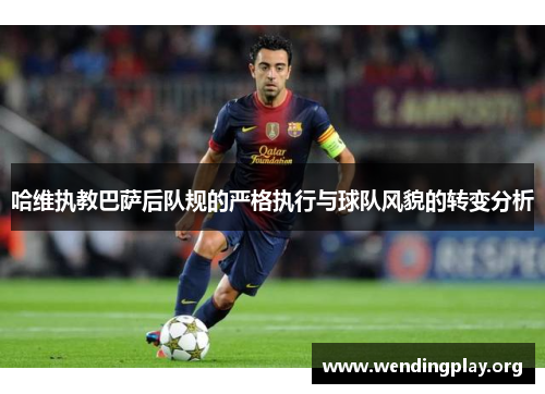 哈维执教巴萨后队规的严格执行与球队风貌的转变分析 哈维执教巴萨后队规的严格执行与球队风貌的转变分析