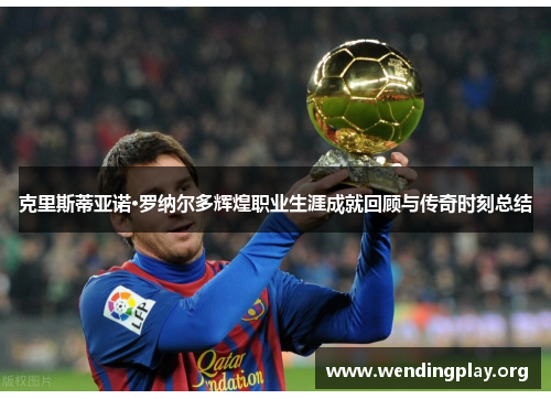 克里斯蒂亚诺·罗纳尔多辉煌职业生涯成就回顾与传奇时刻总结 克里斯蒂亚诺·罗纳尔多辉煌职业生涯成就回顾与传奇时刻总结