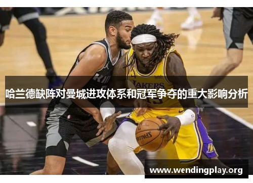 哈兰德缺阵对曼城进攻体系和冠军争夺的重大影响分析 哈兰德缺阵对曼城进攻体系和冠军争夺的重大影响分析