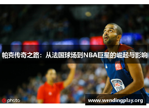 帕克传奇之路:从法国球场到NBA巨星的崛起与影响 帕克传奇之路:从法国球场到NBA巨星的崛起与影响