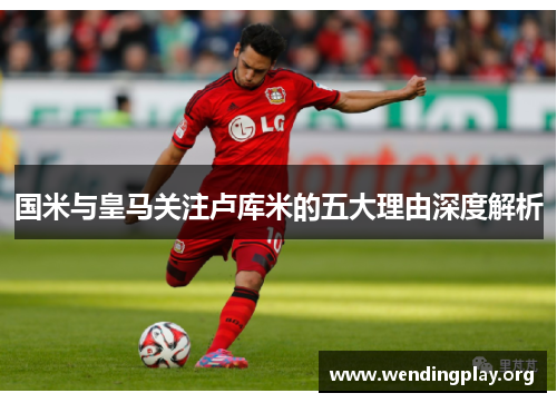 国米与皇马关注卢库米的五大理由深度解析 国米与皇马关注卢库米的五大理由深度解析