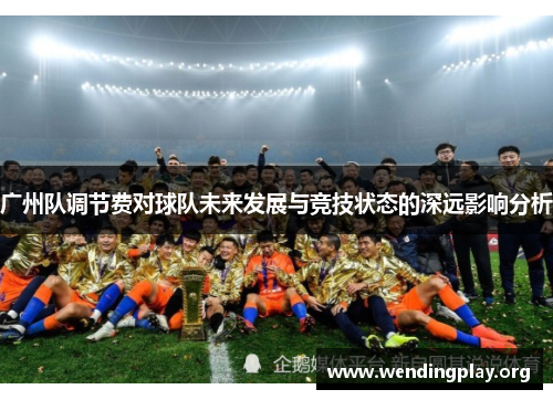 广州队调节费对球队未来发展与竞技状态的深远影响分析 广州队调节费对球队未来发展与竞技状态的深远影响分析