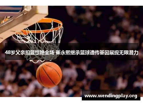 48岁父亲扣篮惊艳全场 崔永熙继承篮球遗传基因展现无限潜力 48岁父亲扣篮惊艳全场 崔永熙继承篮球遗传基因展现无限潜力