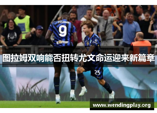 图拉姆双响能否扭转尤文命运迎来新篇章 图拉姆双响能否扭转尤文命运迎来新篇章