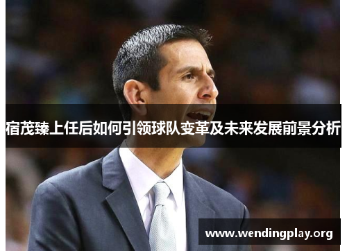 宿茂臻上任后如何引领球队变革及未来发展前景分析 宿茂臻上任后如何引领球队变革及未来发展前景分析