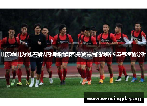 山东泰山为何选择队内训练而非热身赛背后的战略考量与准备分析