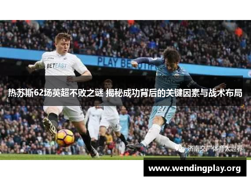 热苏斯62场英超不败之谜 揭秘成功背后的关键因素与战术布局 热苏斯62场英超不败之谜 揭秘成功背后的关键因素与战术布局
