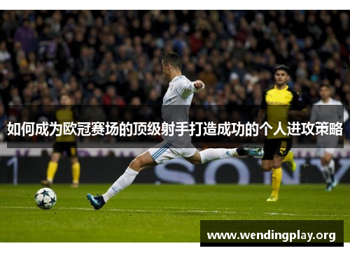 如何成为欧冠赛场的顶级射手打造成功的个人进攻策略 如何成为欧冠赛场的顶级射手打造成功的个人进攻策略