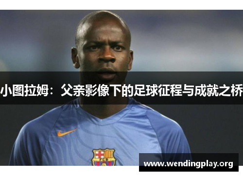 小图拉姆:父亲影像下的足球征程与成就之桥 小图拉姆:父亲影像下的足球征程与成就之桥