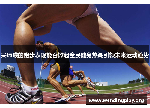 吴玮曦的跑步表现能否掀起全民健身热潮引领未来运动趋势 吴玮曦的跑步表现能否掀起全民健身热潮引领未来运动趋势