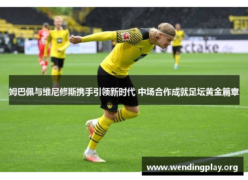 姆巴佩与维尼修斯携手引领新时代 中场合作成就足坛黄金篇章 姆巴佩与维尼修斯携手引领新时代 中场合作成就足坛黄金篇章