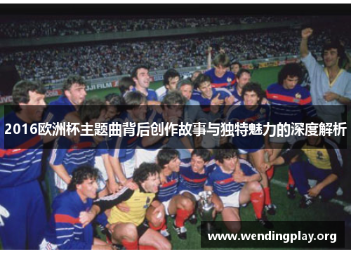 2016欧洲杯主题曲背后创作故事与独特魅力的深度解析 2016欧洲杯主题曲背后创作故事与独特魅力的深度解析