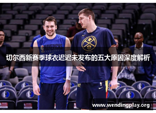 切尔西新赛季球衣迟迟未发布的五大原因深度解析 切尔西新赛季球衣迟迟未发布的五大原因深度解析