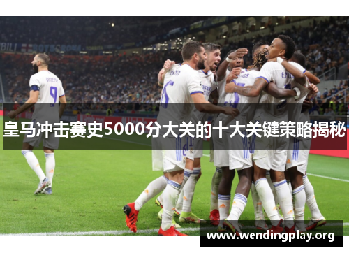 皇马冲击赛史5000分大关的十大关键策略揭秘 皇马冲击赛史5000分大关的十大关键策略揭秘