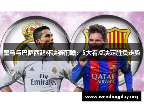 皇马与巴萨西超杯决赛前瞻:5大看点决定胜负走势 皇马与巴萨西超杯决赛前瞻:5大看点决定胜负走势