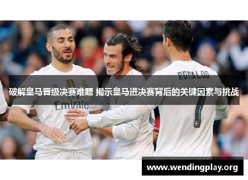 破解皇马晋级决赛难题 揭示皇马进决赛背后的关键因素与挑战 破解皇马晋级决赛难题 揭示皇马进决赛背后的关键因素与挑战