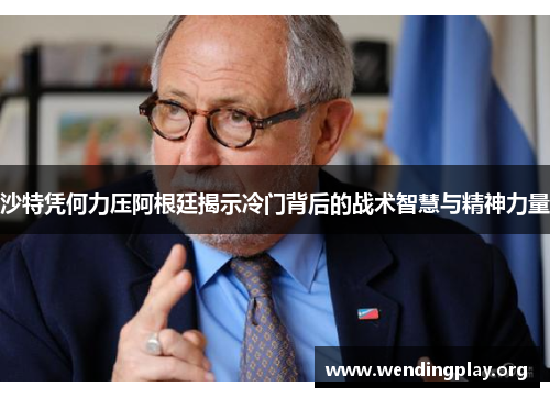 沙特凭何力压阿根廷揭示冷门背后的战术智慧与精神力量