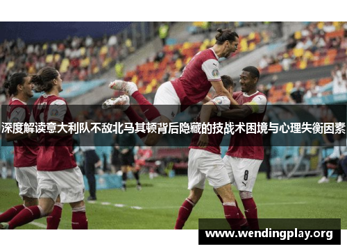 深度解读意大利队不敌北马其顿背后隐藏的技战术困境与心理失衡因素 深度解读意大利队不敌北马其顿背后隐藏的技战术困境与心理失衡因素