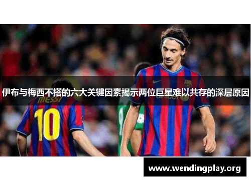 伊布与梅西不搭的六大关键因素揭示两位巨星难以共存的深层原因 伊布与梅西不搭的六大关键因素揭示两位巨星难以共存的深层原因