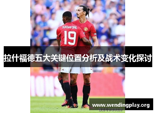拉什福德五大关键位置分析及战术变化探讨 拉什福德五大关键位置分析及战术变化探讨