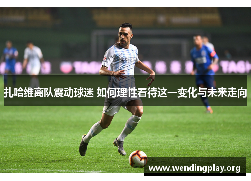 扎哈维离队震动球迷 如何理性看待这一变化与未来走向 扎哈维离队震动球迷 如何理性看待这一变化与未来走向