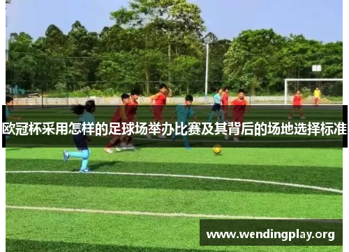 欧冠杯采用怎样的足球场举办比赛及其背后的场地选择标准 欧冠杯采用怎样的足球场举办比赛及其背后的场地选择标准