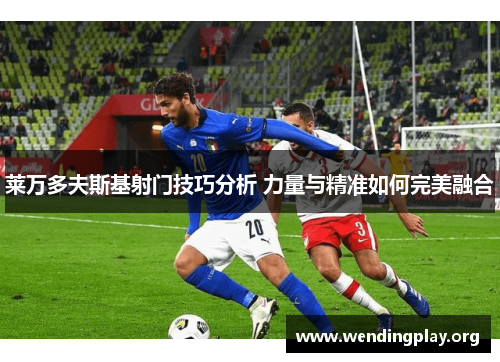 莱万多夫斯基射门技巧分析 力量与精准如何完美融合 莱万多夫斯基射门技巧分析 力量与精准如何完美融合