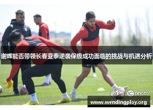 谢晖能否带领长春亚泰逆袭保级成功面临的挑战与机遇分析 谢晖能否带领长春亚泰逆袭保级成功面临的挑战与机遇分析