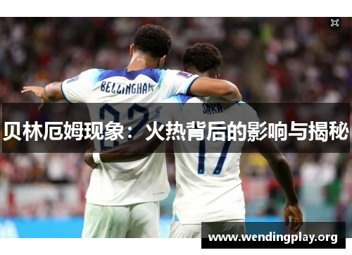 贝林厄姆现象:火热背后的影响与揭秘 贝林厄姆现象:火热背后的影响与揭秘