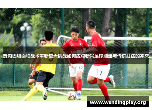 费内巴切面临战术革新重大挑战如何应对新兴足球潮流与传统打法的冲突 费内巴切面临战术革新重大挑战如何应对新兴足球潮流与传统打法的冲突