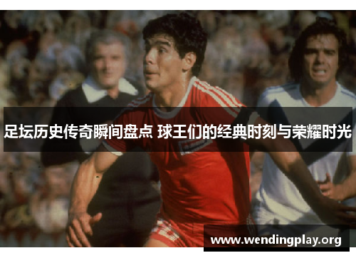 足坛历史传奇瞬间盘点 球王们的经典时刻与荣耀时光 足坛历史传奇瞬间盘点 球王们的经典时刻与荣耀时光