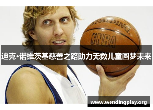 迪克·诺维茨基慈善之路助力无数儿童圆梦未来 迪克·诺维茨基慈善之路助力无数儿童圆梦未来