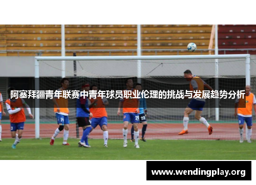 阿塞拜疆青年联赛中青年球员职业伦理的挑战与发展趋势分析 阿塞拜疆青年联赛中青年球员职业伦理的挑战与发展趋势分析