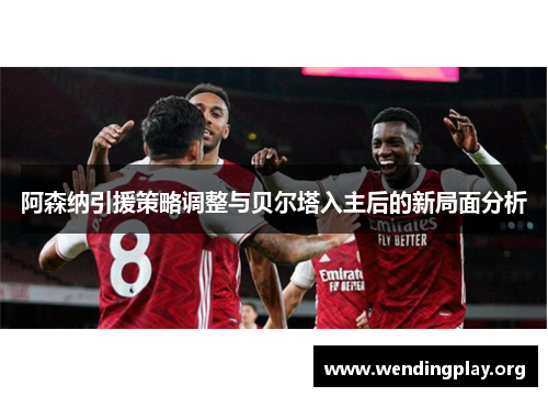 阿森纳引援策略调整与贝尔塔入主后的新局面分析 阿森纳引援策略调整与贝尔塔入主后的新局面分析